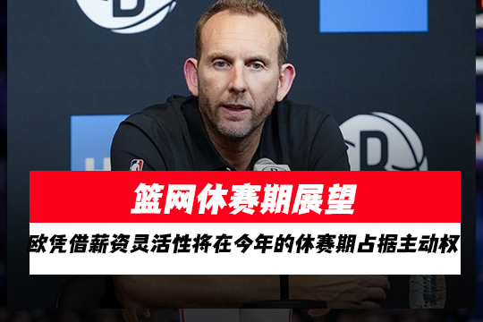 篮网休赛期展望:凭借薪资灵活性将在今年的休赛期占据主动权